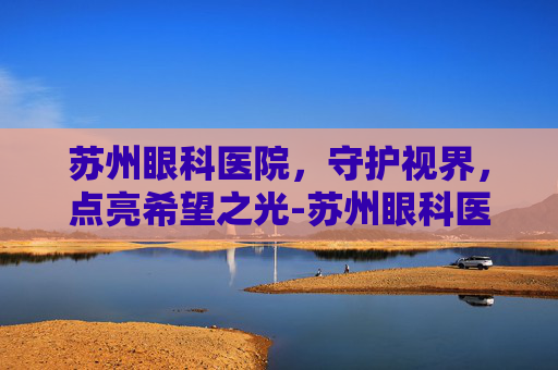 苏州眼科医院，守护视界，点亮希望之光-苏州眼科医院排名前十名