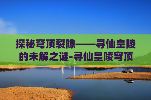 探秘穹顶裂隙——寻仙皇陵的未解之谜-寻仙皇陵穹顶裂隙流程