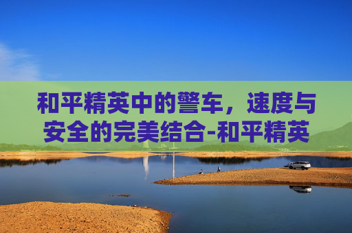 和平精英中的警车，速度与安全的完美结合-和平精英警察