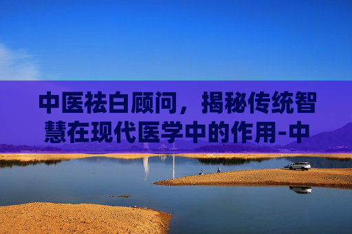 中医祛白顾问，揭秘传统智慧在现代医学中的作用-中医祛白顾问招聘