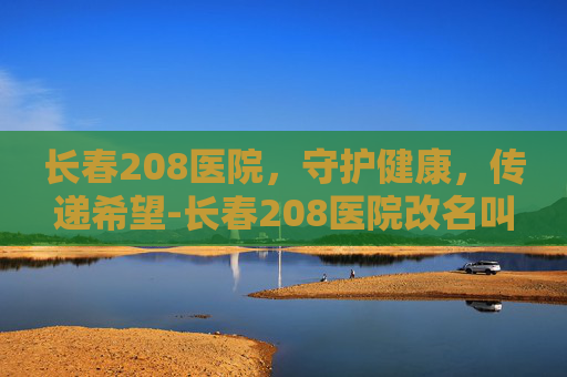 长春208医院，守护健康，传递希望-长春208医院改名叫什么