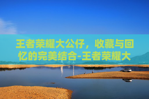 王者荣耀大公仔，收藏与回忆的完美结合-王者荣耀大公仔怎么获得