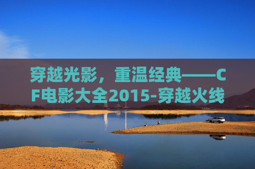 穿越光影，重温经典——CF电影大全2015-穿越火线电影2020