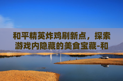 和平精英炸鸡刷新点，探索游戏内隐藏的美食宝藏-和平精英鸡在哪里刷