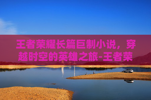 王者荣耀长篇巨制小说，穿越时空的英雄之旅-王者荣耀短篇小说笔趣阁