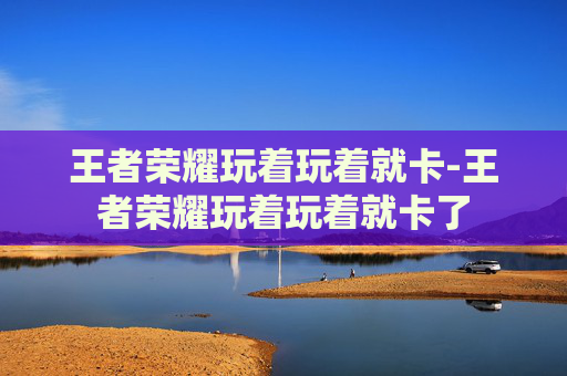 王者荣耀玩着玩着就卡-王者荣耀玩着玩着就卡了