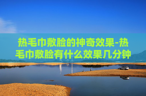 热毛巾敷脸的神奇效果-热毛巾敷脸有什么效果几分钟