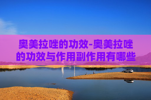 奥美拉唑的功效-奥美拉唑的功效与作用副作用有哪些