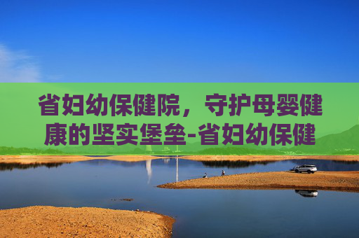省妇幼保健院，守护母婴健康的坚实堡垒-省妇幼保健院在什么位置