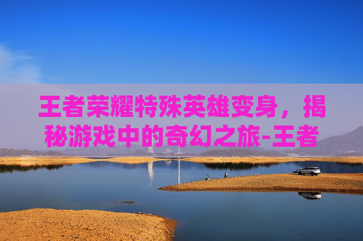 王者荣耀特殊英雄变身，揭秘游戏中的奇幻之旅-王者荣耀特殊英雄变身视频