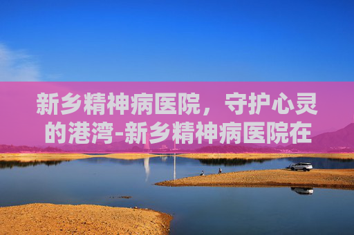 新乡精神病医院，守护心灵的港湾-新乡精神病医院在哪里