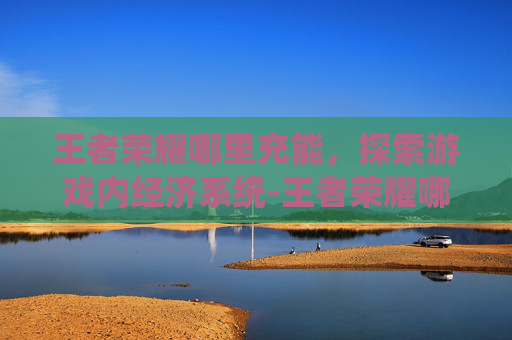 王者荣耀哪里充能，探索游戏内经济系统-王者荣耀哪里充能最快