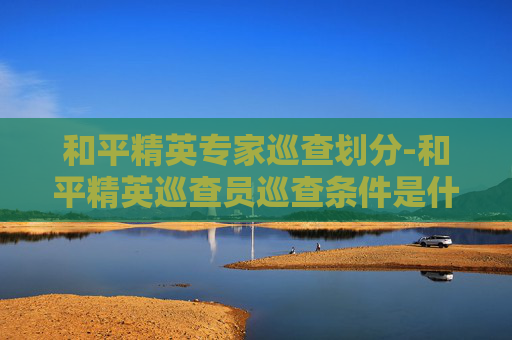 和平精英专家巡查划分-和平精英巡查员巡查条件是什么