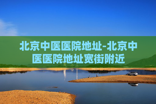 北京中医医院地址-北京中医医院地址宽街附近