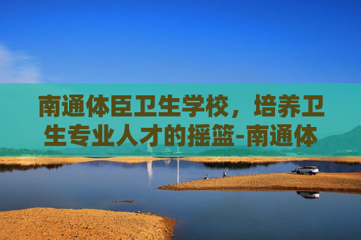 南通体臣卫生学校，培养卫生专业人才的摇篮-南通体臣卫生学校官网