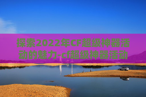 探索2022年CF超级神器活动的魅力-cf超级神器活动网址
