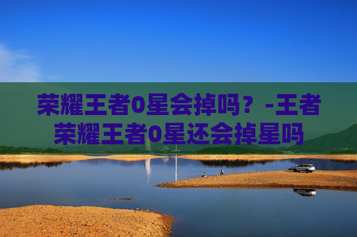 荣耀王者0星会掉吗？-王者荣耀王者0星还会掉星吗
