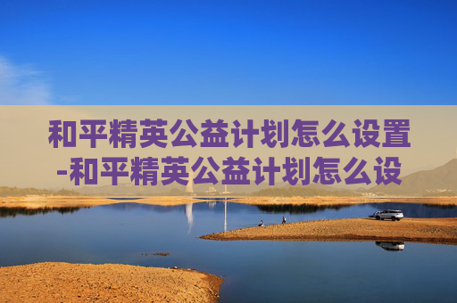 和平精英公益计划怎么设置-和平精英公益计划怎么设置的