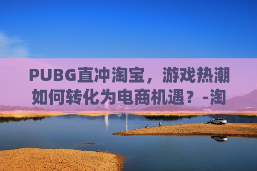 PUBG直冲淘宝，游戏热潮如何转化为电商机遇？-淘宝购买pubg币划算吗