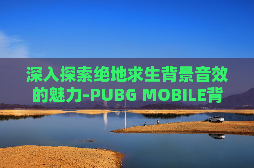 深入探索绝地求生背景音效的魅力-PUBG MOBILE背景音乐