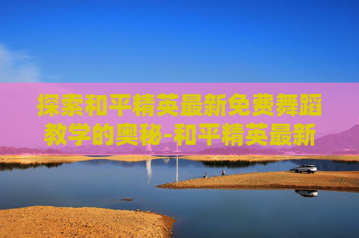 探索和平精英最新免费舞蹈教学的奥秘-和平精英最新免费舞蹈教学视频