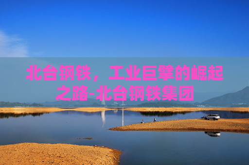 北台钢铁，工业巨擘的崛起之路-北台钢铁集团