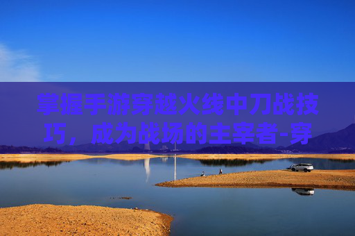 掌握手游穿越火线中刀战技巧，成为战场的主宰者-穿越火线怎样玩好刀