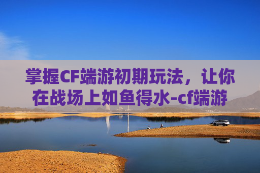 掌握CF端游初期玩法，让你在战场上如鱼得水-cf端游初期怎么玩的