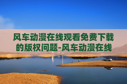 风车动漫在线观看免费下载的版权问题-风车动漫在线观看免费下载亮点