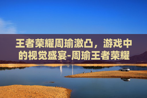 王者荣耀周瑜激凸，游戏中的视觉盛宴-周瑜王者荣耀视频