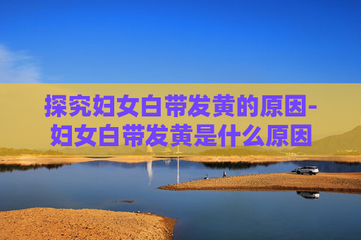 探究妇女白带发黄的原因-妇女白带发黄是什么原因