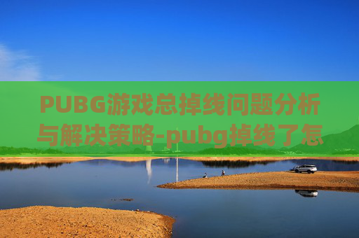 PUBG游戏总掉线问题分析与解决策略-pubg掉线了怎么才能进去战场