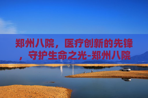 郑州八院，医疗创新的先锋，守护生命之光-郑州八院精神病医院