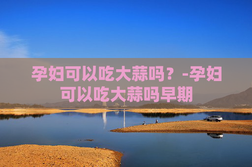 孕妇可以吃大蒜吗？-孕妇可以吃大蒜吗早期