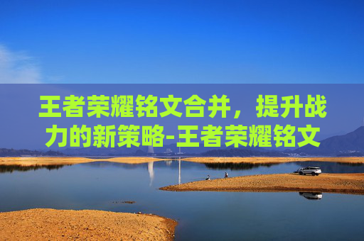 王者荣耀铭文合并，提升战力的新策略-王者荣耀铭文合并怎么弄