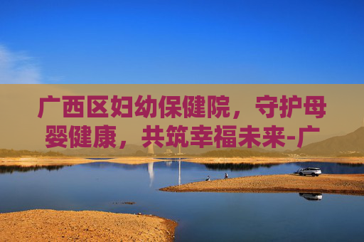广西区妇幼保健院，守护母婴健康，共筑幸福未来-广西区妇幼保健院官网