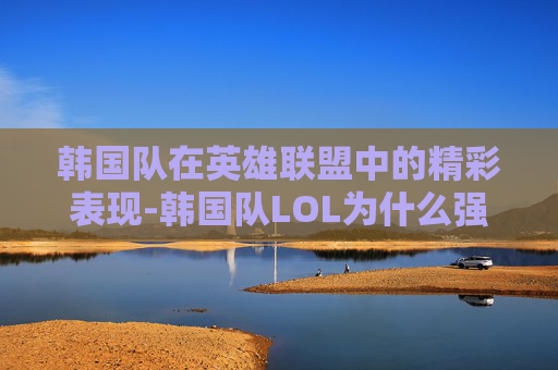 韩国队在英雄联盟中的精彩表现-韩国队LOL为什么强