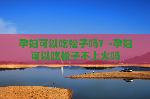 孕妇可以吃松子吗？-孕妇可以吃松子不上火吗