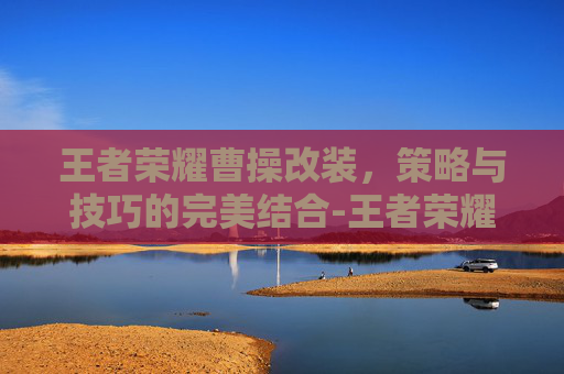 王者荣耀曹操改装，策略与技巧的完美结合-王者荣耀曹操改装怎么改