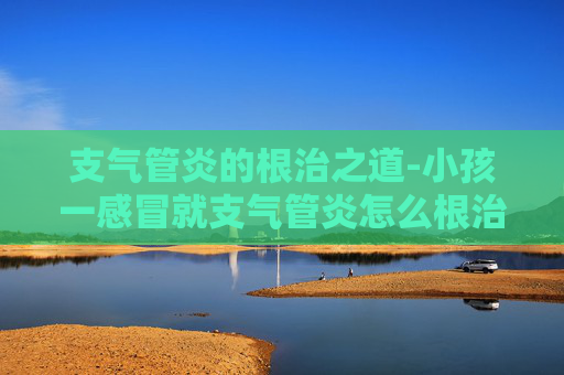 支气管炎的根治之道-小孩一感冒就支气管炎怎么根治