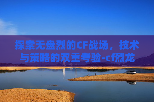 探索无盘烈的CF战场，技术与策略的双重考验-cf烈龙和盘龙效果