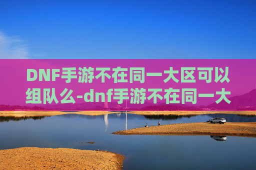 DNF手游不在同一大区可以组队么-dnf手游不在同一大区可以组队么吗