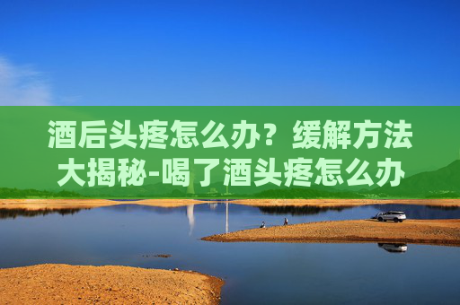 酒后头疼怎么办？缓解方法大揭秘-喝了酒头疼怎么办缓解疼痛