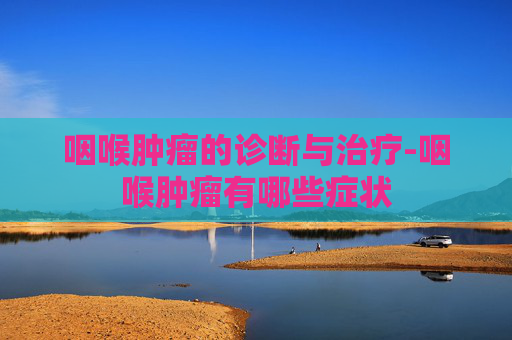 咽喉肿瘤的诊断与治疗-咽喉肿瘤有哪些症状