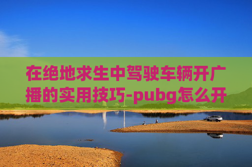 在绝地求生中驾驶车辆开广播的实用技巧-pubg怎么开广播