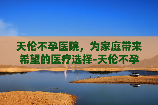 天伦不孕医院，为家庭带来希望的医疗选择-天伦不孕医院收费高吗
