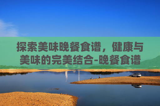 探索美味晚餐食谱，健康与美味的完美结合-晚餐食谱营养搭配
