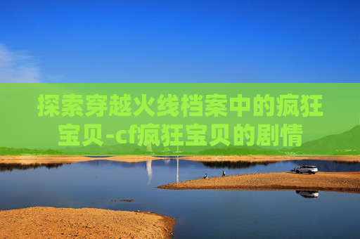 探索穿越火线档案中的疯狂宝贝-cf疯狂宝贝的剧情