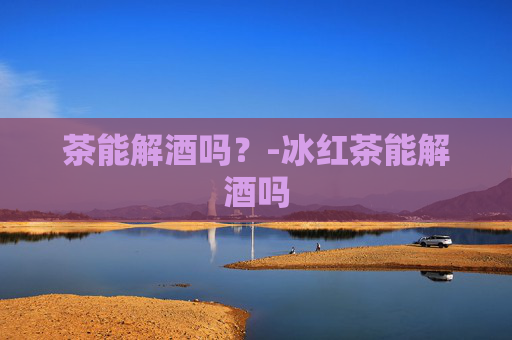 茶能解酒吗？-冰红茶能解酒吗