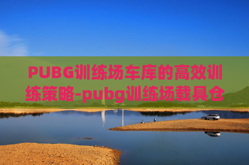 PUBG训练场车库的高效训练策略-pubg训练场载具仓库怎么选车